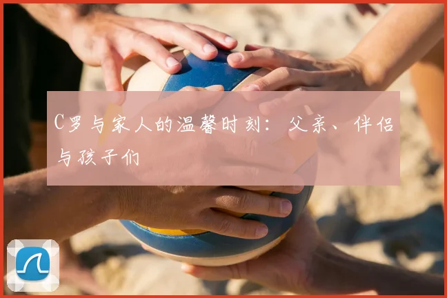 C罗与家人的温馨时刻：父亲、伴侣与孩子们