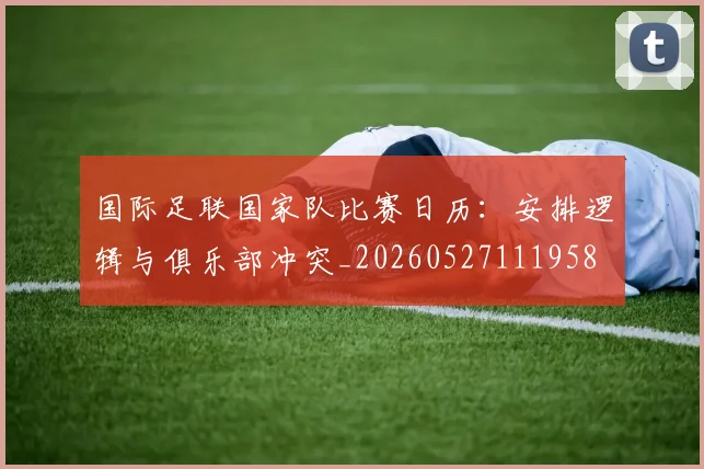 国际足联国家队比赛日历：安排逻辑与俱乐部冲突_20260527111958