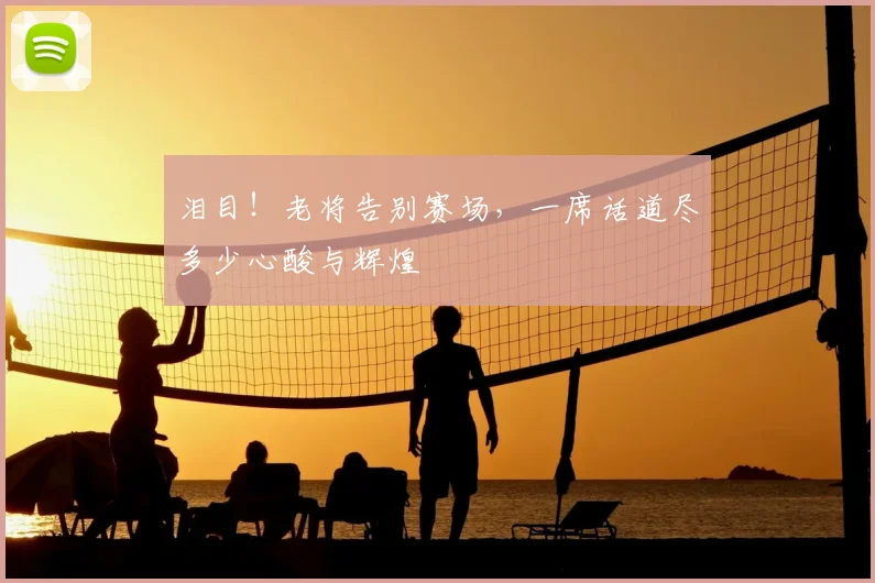 泪目！老将告别赛场，一席话道尽多少心酸与辉煌