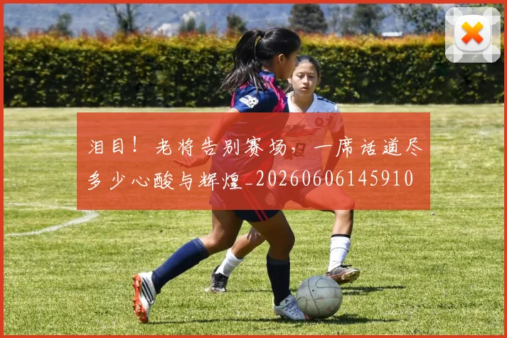 泪目！老将告别赛场，一席话道尽多少心酸与辉煌_20260606145910