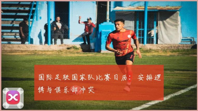 国际足联国家队比赛日历：安排逻辑与俱乐部冲突