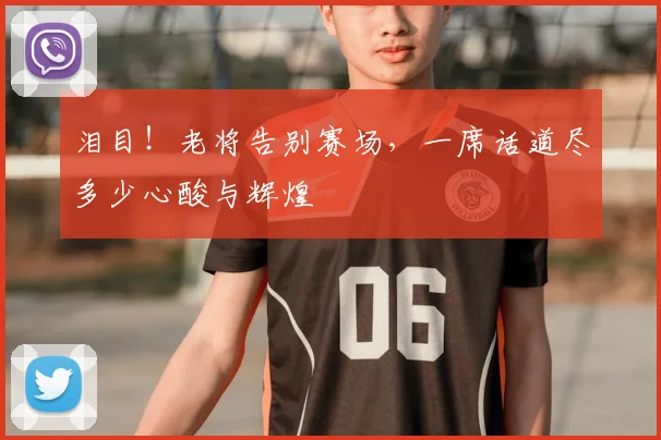 泪目！老将告别赛场，一席话道尽多少心酸与辉煌