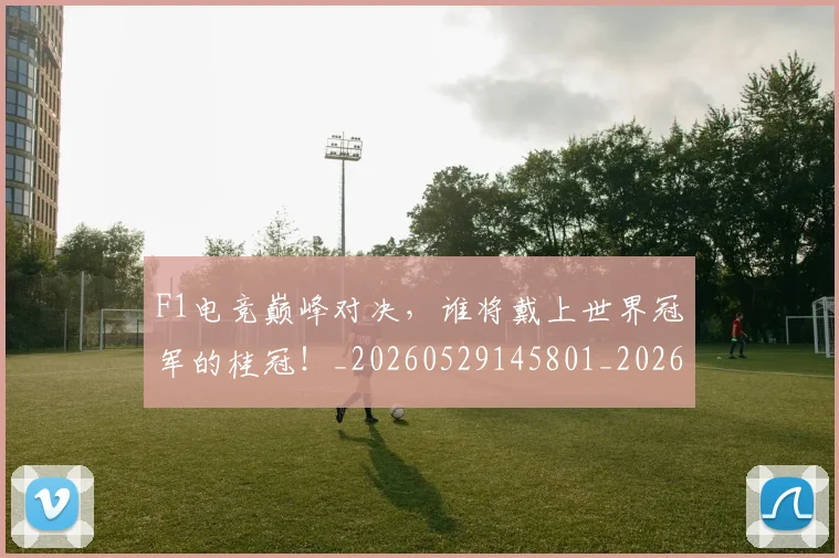F1电竞巅峰对决，谁将戴上世界冠军的桂冠！_20260529145801_20260702043314