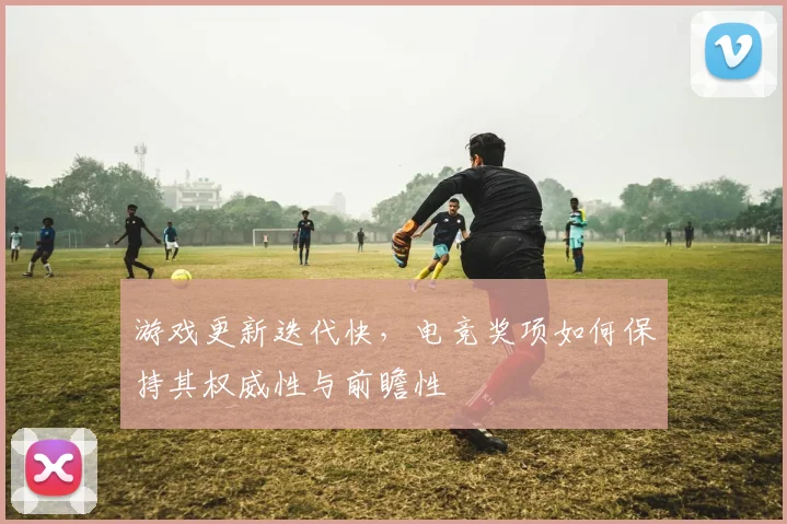 游戏更新迭代快，电竞奖项如何保持其权威性与前瞻性