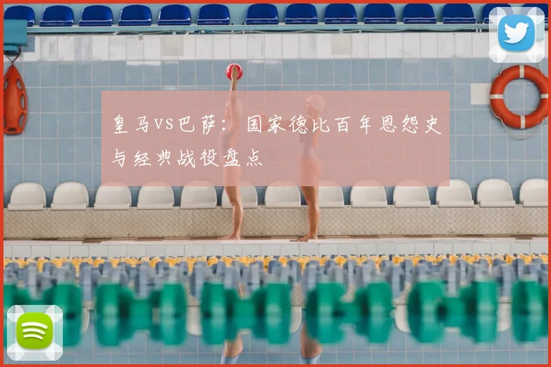 皇马vs巴萨：国家德比百年恩怨史与经典战役盘点