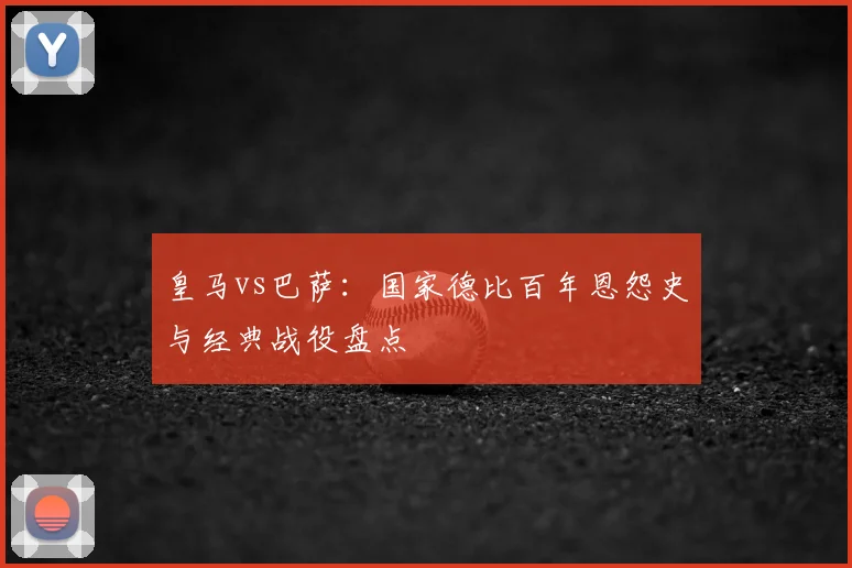 皇马vs巴萨：国家德比百年恩怨史与经典战役盘点
