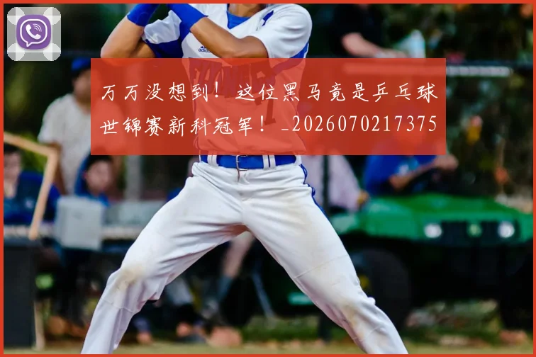 万万没想到！这位黑马竟是乒乓球世锦赛新科冠军！_20260702173759