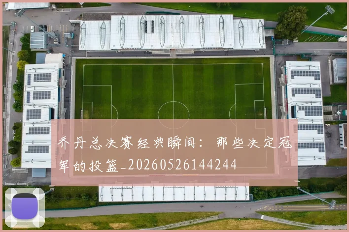 乔丹总决赛经典瞬间：那些决定冠军的投篮_20260526144244