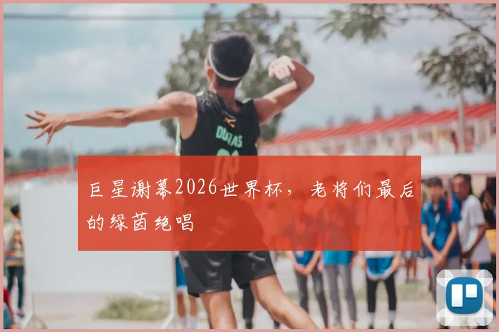巨星谢幕2026世界杯，老将们最后的绿茵绝唱