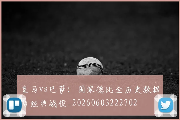 皇马vs巴萨：国家德比全历史数据与经典战役_20260603222702