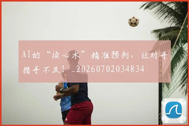 AI的“读心术”精准预判，让对手措手不及！_20260702034834