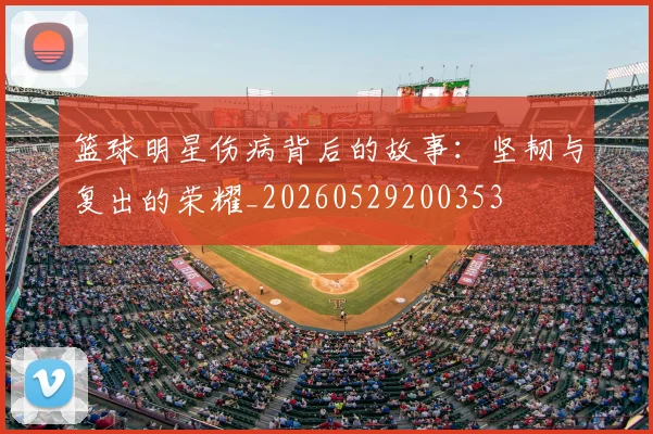 篮球明星伤病背后的故事：坚韧与复出的荣耀_20260529200353