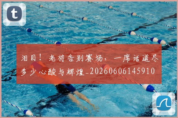 泪目！老将告别赛场，一席话道尽多少心酸与辉煌_20260606145910